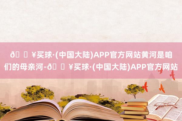 🔥买球·(中国大陆)APP官方网站　　黄河是咱们的母亲河-🔥买球·(中国大陆)APP官方网站