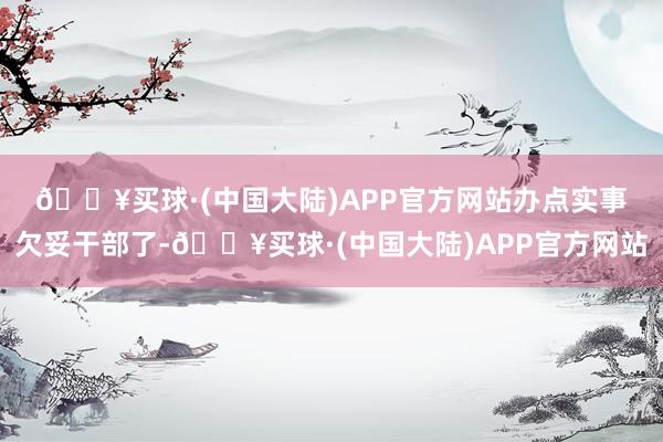 🔥买球·(中国大陆)APP官方网站办点实事　　欠妥干部了-🔥买球·(中国大陆)APP官方网站