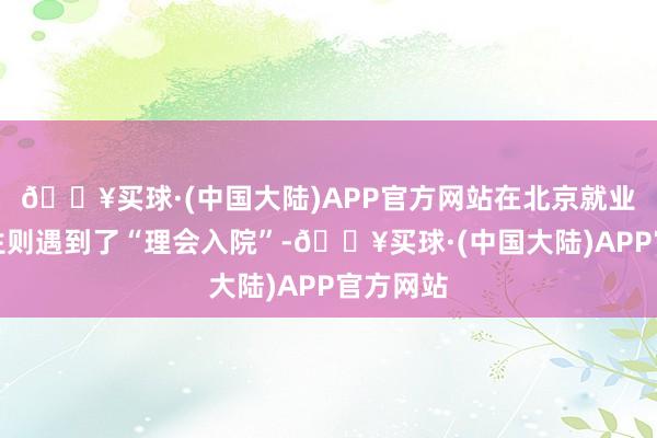 🔥买球·(中国大陆)APP官方网站在北京就业的邢先生则遇到了“理会入院”-🔥买球·(中国大陆)APP官方网站