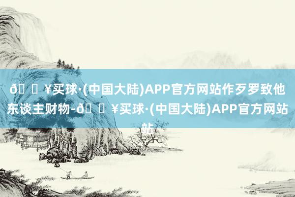 🔥买球·(中国大陆)APP官方网站作歹罗致他东谈主财物-🔥买球·(中国大陆)APP官方网站