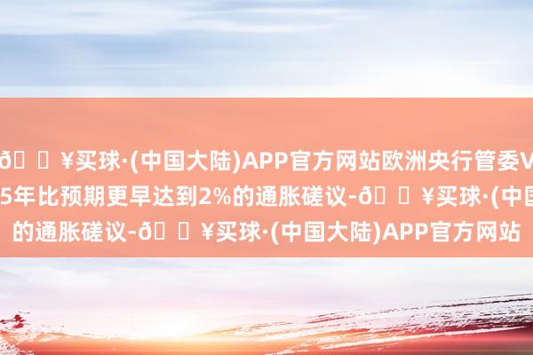 🔥买球·(中国大陆)APP官方网站欧洲央行管委VILLEROY：将在2025年比预期更早达到2%的通胀磋议-🔥买球·(中国大陆)APP官方网站