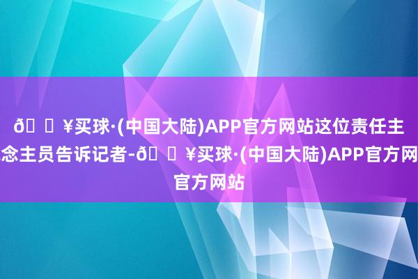 🔥买球·(中国大陆)APP官方网站这位责任主说念主员告诉记者-🔥买球·(中国大陆)APP官方网站