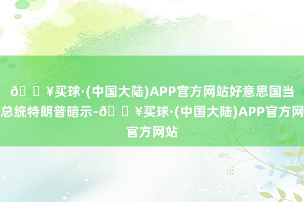 🔥买球·(中国大陆)APP官方网站好意思国当选总统特朗普暗示-🔥买球·(中国大陆)APP官方网站