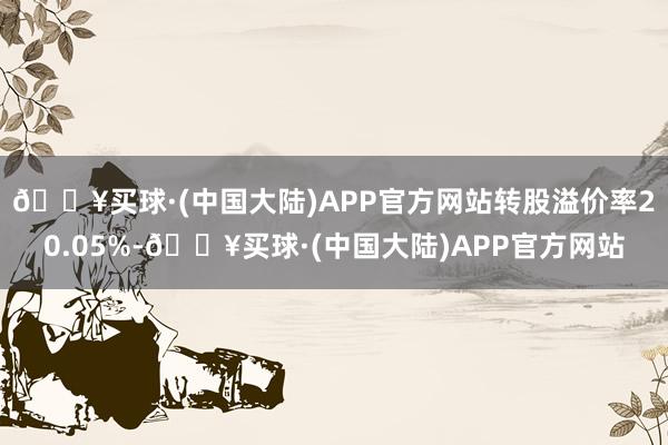 🔥买球·(中国大陆)APP官方网站转股溢价率20.05%-🔥买球·(中国大陆)APP官方网站