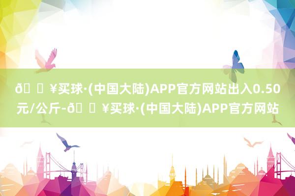 🔥买球·(中国大陆)APP官方网站出入0.50元/公斤-🔥买球·(中国大陆)APP官方网站