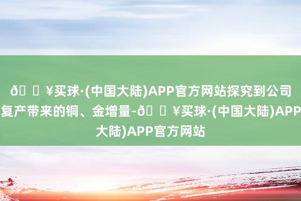 🔥买球·(中国大陆)APP官方网站探究到公司甲玛金矿复产带来的铜、金增量-🔥买球·(中国大陆)APP官方网站