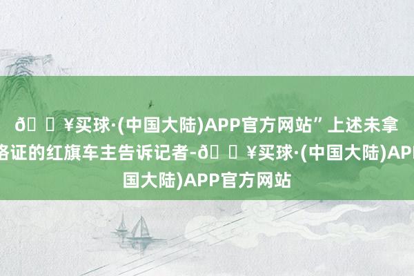 🔥买球·(中国大陆)APP官方网站”上述未拿到车辆及格证的红旗车主告诉记者-🔥买球·(中国大陆)APP官方网站