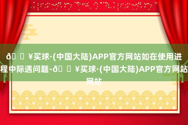 🔥买球·(中国大陆)APP官方网站如在使用进程中际遇问题-🔥买球·(中国大陆)APP官方网站