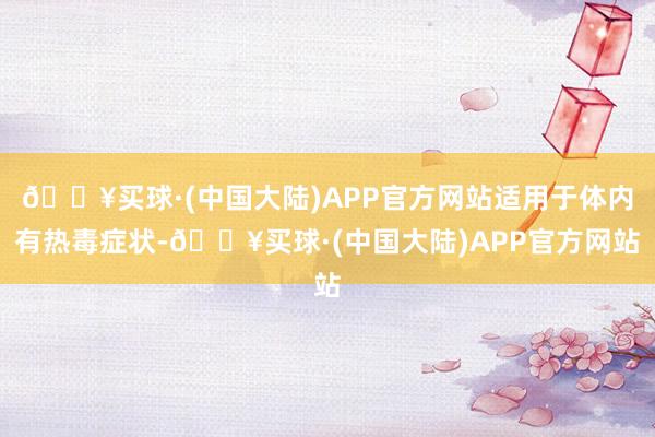 🔥买球·(中国大陆)APP官方网站适用于体内有热毒症状-🔥买球·(中国大陆)APP官方网站