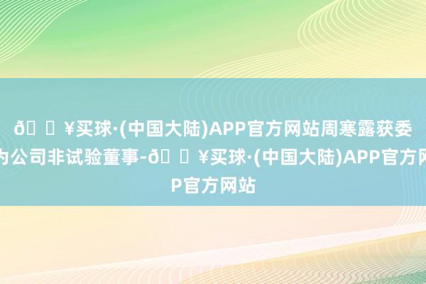 🔥买球·(中国大陆)APP官方网站周寒露获委任为公司非试验董事-🔥买球·(中国大陆)APP官方网站