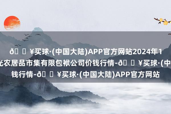 🔥买球·(中国大陆)APP官方网站2024年12月11日甘肃酒泉春光农居品市集有限包袱公司价钱行情-🔥买球·(中国大陆)APP官方网站