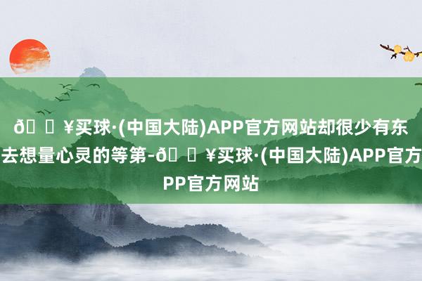 🔥买球·(中国大陆)APP官方网站却很少有东谈主去想量心灵的等第-🔥买球·(中国大陆)APP官方网站