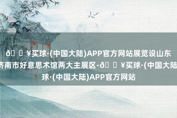 🔥买球·(中国大陆)APP官方网站展览设山东好意思术馆、济南市好意思术馆两大主展区-🔥买球·(中国大陆)APP官方网站