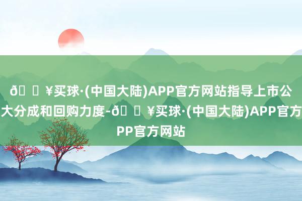 🔥买球·(中国大陆)APP官方网站指导上市公司加大分成和回购力度-🔥买球·(中国大陆)APP官方网站