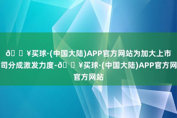 🔥买球·(中国大陆)APP官方网站为加大上市公司分成激发力度-🔥买球·(中国大陆)APP官方网站