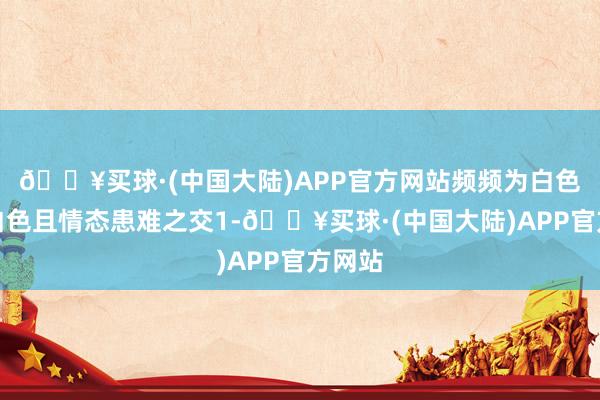 🔥买球·(中国大陆)APP官方网站频频为白色或米白色且情态患难之交1-🔥买球·(中国大陆)APP官方网站