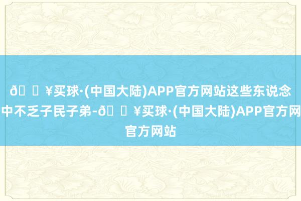 🔥买球·(中国大陆)APP官方网站这些东说念主中不乏子民子弟-🔥买球·(中国大陆)APP官方网站