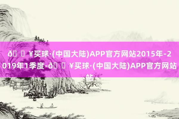 🔥买球·(中国大陆)APP官方网站2015年-2019年1季度-🔥买球·(中国大陆)APP官方网站