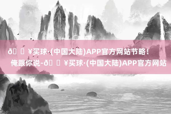 🔥买球·(中国大陆)APP官方网站节略！        俺跟你说-🔥买球·(中国大陆)APP官方网站