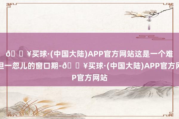 🔥买球·(中国大陆)APP官方网站这是一个难得但一忽儿的窗口期-🔥买球·(中国大陆)APP官方网站