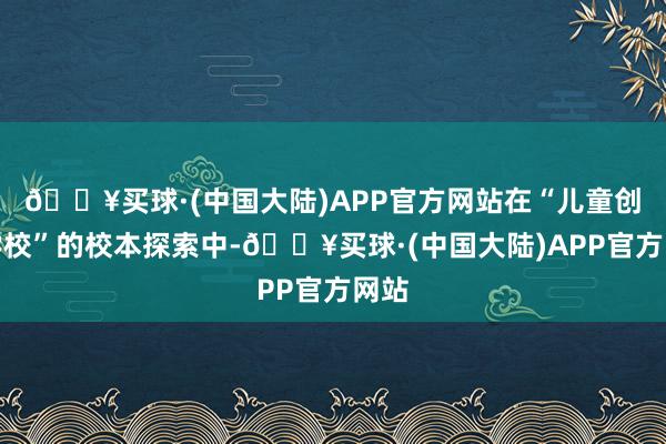 🔥买球·(中国大陆)APP官方网站在“儿童创造学校”的校本探索中-🔥买球·(中国大陆)APP官方网站