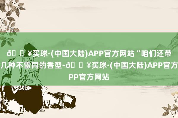 🔥买球·(中国大陆)APP官方网站“咱们还带了好几种不雷同的香型-🔥买球·(中国大陆)APP官方网站