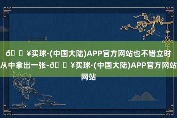 🔥买球·(中国大陆)APP官方网站也不错立时从中拿出一张-🔥买球·(中国大陆)APP官方网站