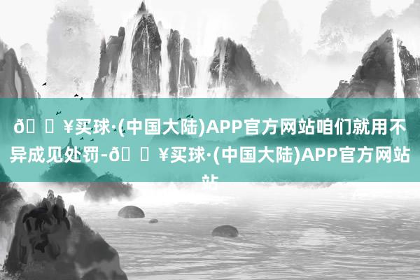 🔥买球·(中国大陆)APP官方网站咱们就用不异成见处罚-🔥买球·(中国大陆)APP官方网站