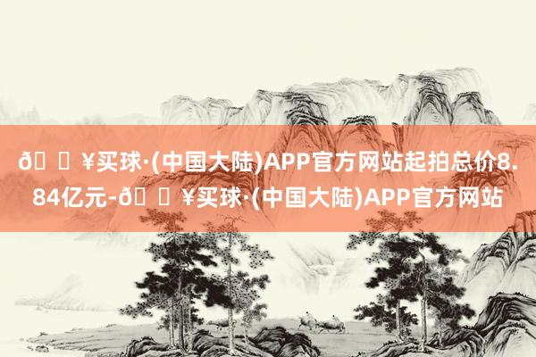 🔥买球·(中国大陆)APP官方网站起拍总价8.84亿元-🔥买球·(中国大陆)APP官方网站