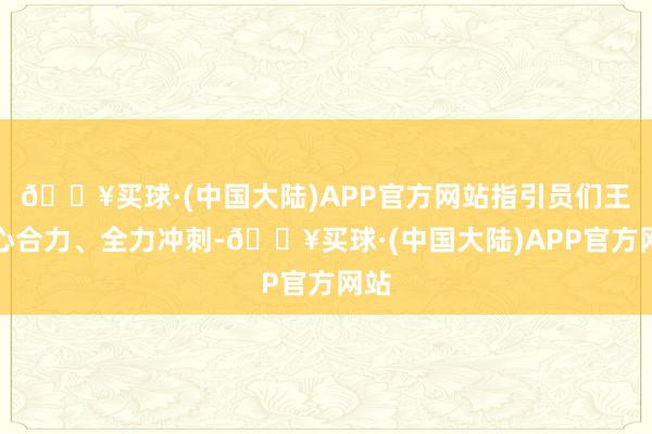 🔥买球·(中国大陆)APP官方网站指引员们王人心合力、全力冲刺-🔥买球·(中国大陆)APP官方网站