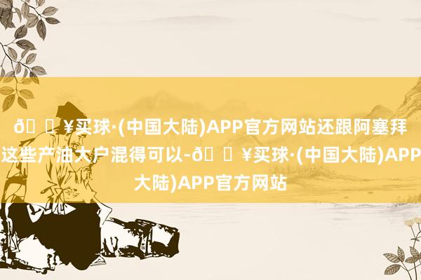 🔥买球·(中国大陆)APP官方网站还跟阿塞拜疆、伊朗这些产油大户混得可以-🔥买球·(中国大陆)APP官方网站