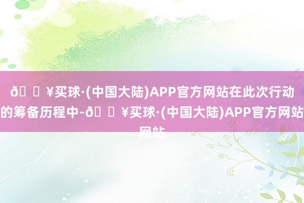 🔥买球·(中国大陆)APP官方网站在此次行动的筹备历程中-🔥买球·(中国大陆)APP官方网站