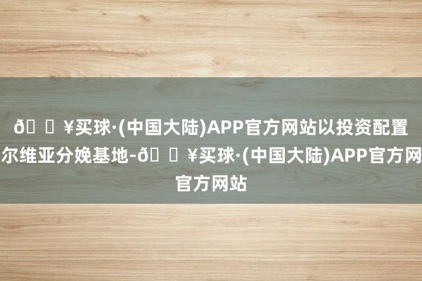 🔥买球·(中国大陆)APP官方网站以投资配置塞尔维亚分娩基地-🔥买球·(中国大陆)APP官方网站