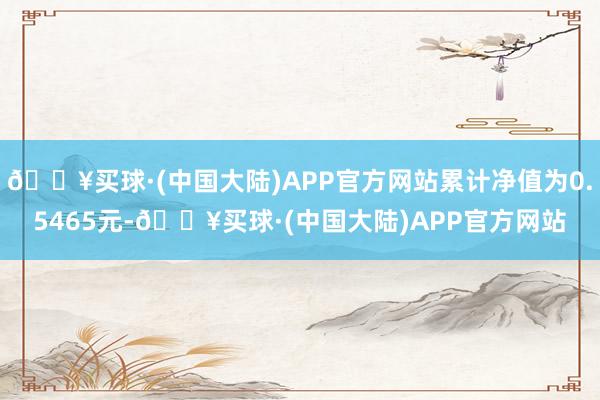 🔥买球·(中国大陆)APP官方网站累计净值为0.5465元-🔥买球·(中国大陆)APP官方网站