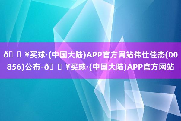 🔥买球·(中国大陆)APP官方网站伟仕佳杰(00856)公布-🔥买球·(中国大陆)APP官方网站