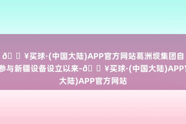 🔥买球·(中国大陆)APP官方网站葛洲坝集团自1997年参与新疆设备设立以来-🔥买球·(中国大陆)APP官方网站