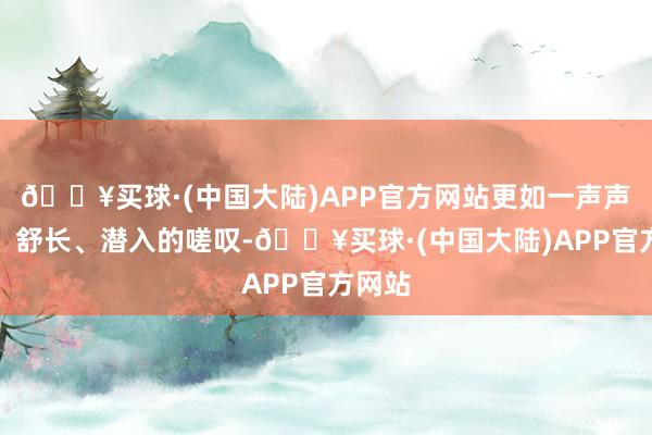 🔥买球·(中国大陆)APP官方网站更如一声声柔软、舒长、潜入的嗟叹-🔥买球·(中国大陆)APP官方网站