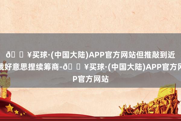 🔥买球·(中国大陆)APP官方网站但推敲到近期俄好意思捏续筹商-🔥买球·(中国大陆)APP官方网站