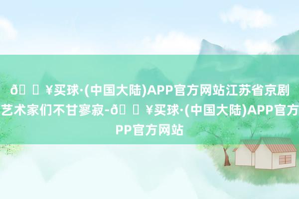 🔥买球·(中国大陆)APP官方网站江苏省京剧院的艺术家们不甘寥寂-🔥买球·(中国大陆)APP官方网站