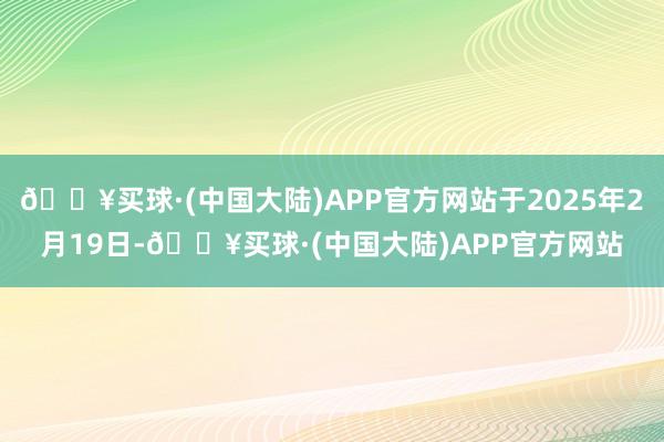 🔥买球·(中国大陆)APP官方网站于2025年2月19日-🔥买球·(中国大陆)APP官方网站