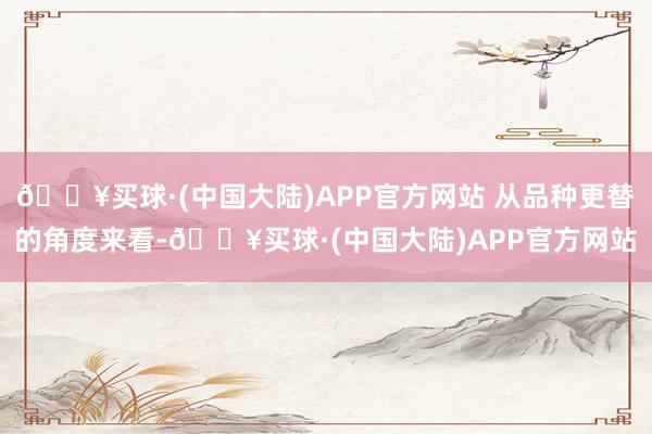 🔥买球·(中国大陆)APP官方网站 从品种更替的角度来看-🔥买球·(中国大陆)APP官方网站