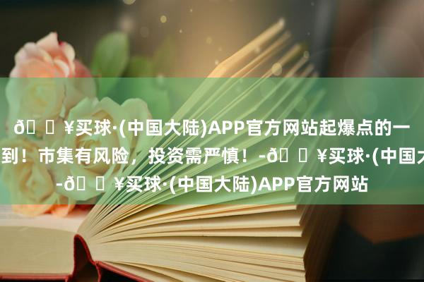 🔥买球·(中国大陆)APP官方网站起爆点的一种气象，看到就赚到！市集有风险，投资需严慎！-🔥买球·(中国大陆)APP官方网站