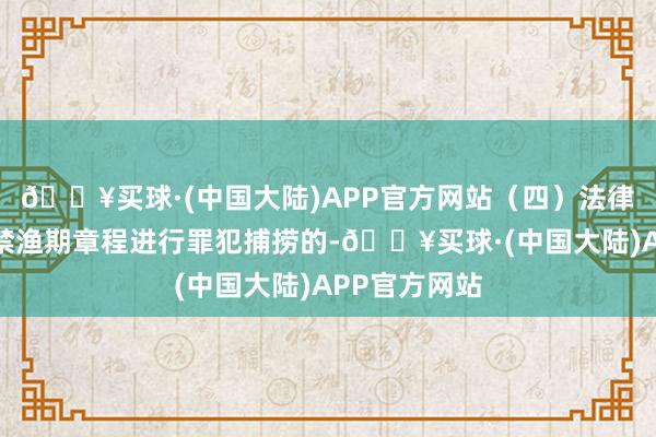 🔥买球·(中国大陆)APP官方网站（四）法律牵累凡违背禁渔期章程进行罪犯捕捞的-🔥买球·(中国大陆)APP官方网站