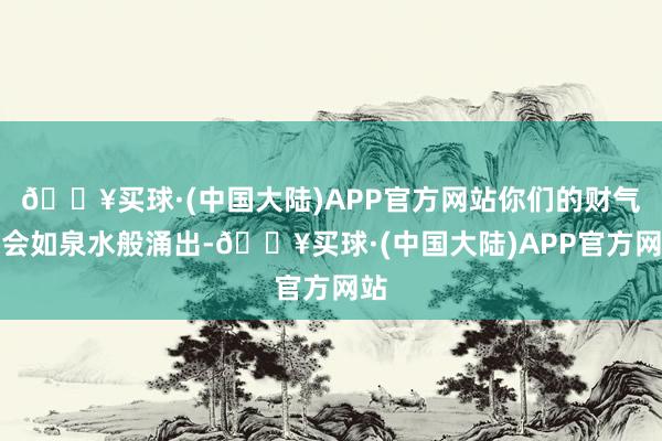 🔥买球·(中国大陆)APP官方网站你们的财气将会如泉水般涌出-🔥买球·(中国大陆)APP官方网站
