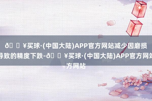 🔥买球·(中国大陆)APP官方网站减少因磨损导致的精度下跌-🔥买球·(中国大陆)APP官方网站